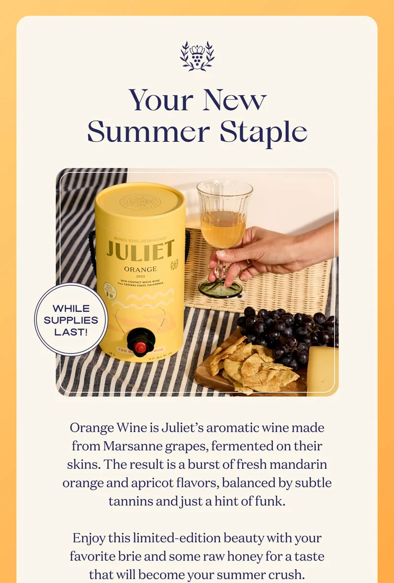 Your New Summer Staple | WHILE SUPPLIES LAST! | Orange Wine is Juliet’s aromatic wine made from Marsanne grapes, fermented on their skins. The result is a burst of fresh mandarin orange and apricot flavors, balanced by subtle tannins and just a hint of funk.  Enjoy this limited-edition beauty with your favorite brie and some raw honey for a taste that will become your summer crush. |