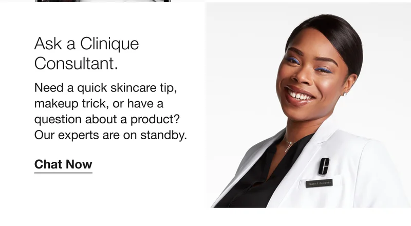 Ask a Clinique Consultant. Need a quick skincare tip, makeup trick, or have a question about a product? Our experts are on standby. Chat Now