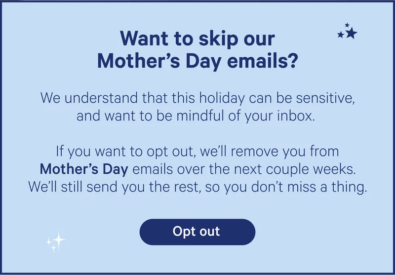 Want to skip our Mother's Day emails? We understand that this holiday can be sensitive, and want to be mindful of your inbox. If you want to opt out, we'll remove you from Mother's Day emails over the next couple weeks. We'll still send you the rest, so you don't miss a thing.
