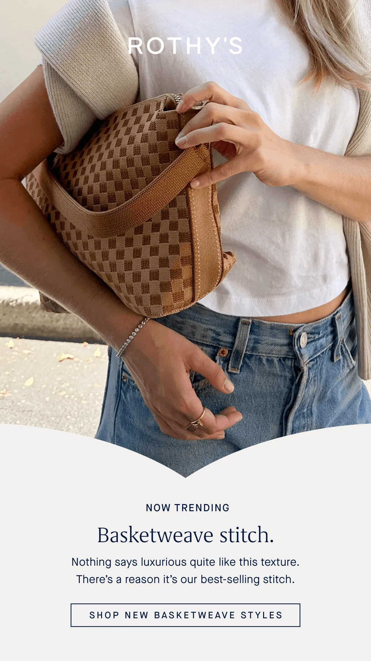 NOW TRENDING Basketweave stitch. Nothing says luxurious quite like this texture. There’s a reason it’s our best-selling stitch. SHOP NEW BASKETWEAVE STYLES