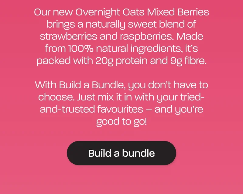 Our new Overnight Oats Mixed Berries brings a naturally sweet blend of strawberries and raspberries. Made from 100% natural ingredients, it’s packed with 20g protein and 9g fibre.  With Build a Bundle, you don’t have to choose. Just mix it in with your tried-and-trusted favourites – and you’re good to go!