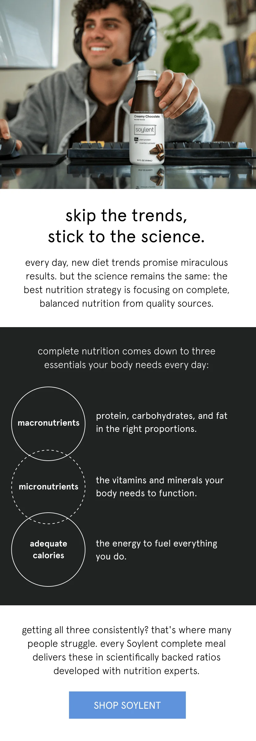 Soylent beats fad diets in every way. skip the trends, stick to the science.every day, new diet trends promise miraculous results. but the science remains the same: the best nutrition strategy is focusing on complete, balanced nutrition from quality sources. macronutrients: protein, carbohydrates, and fat in the right proportions   micronutrients: the vitamins and minerals your body needs to function    adequate calories: the energy to fuel everything you do      getting all three consistently? that's where many people struggle. every Soylent complete meal delivers these in scientifically backed ratios developed with nutrition experts