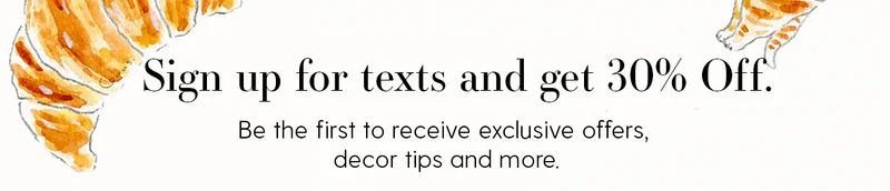 Sign up for texts and get 30% Off. | Be the first to receive exclusive offers, decor tips and more.