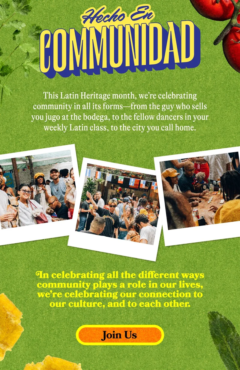 Hecho con Comunidad  This Latin Heritage month, we’re celebrating community in all its forms—from the guy who sells you jugo at the bodega, to the fellow dancers in your weekly Latin class, to the city you call home.  Join us as we represent our culture and share our joy with one another! JOIN US