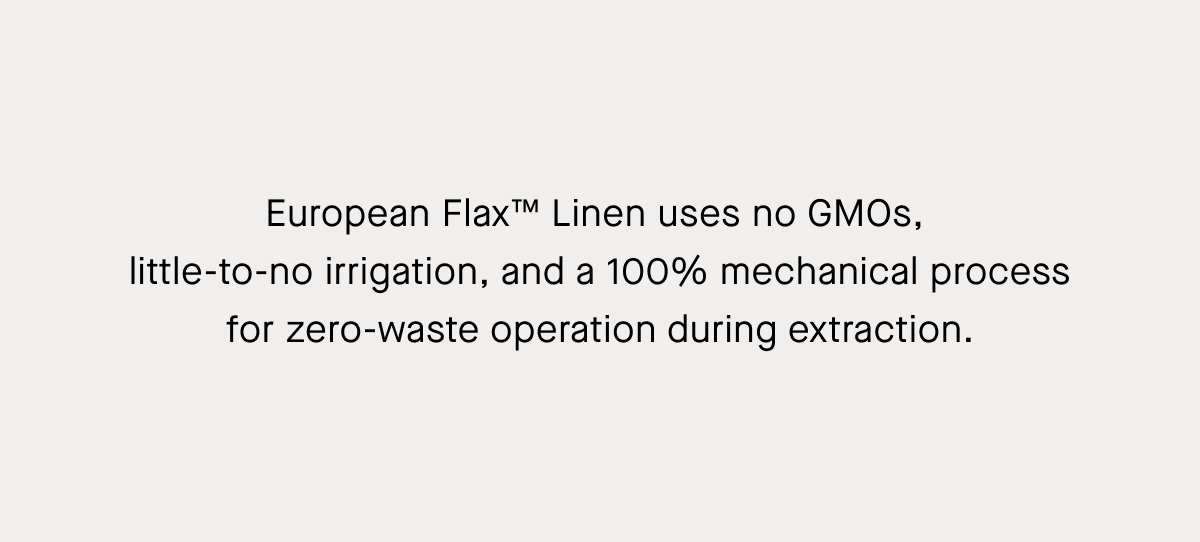 European Flax™ Linen uses no GMOs, little-to-no irrigation, and a 100% mechanical process for zero-waste operation during extraction.