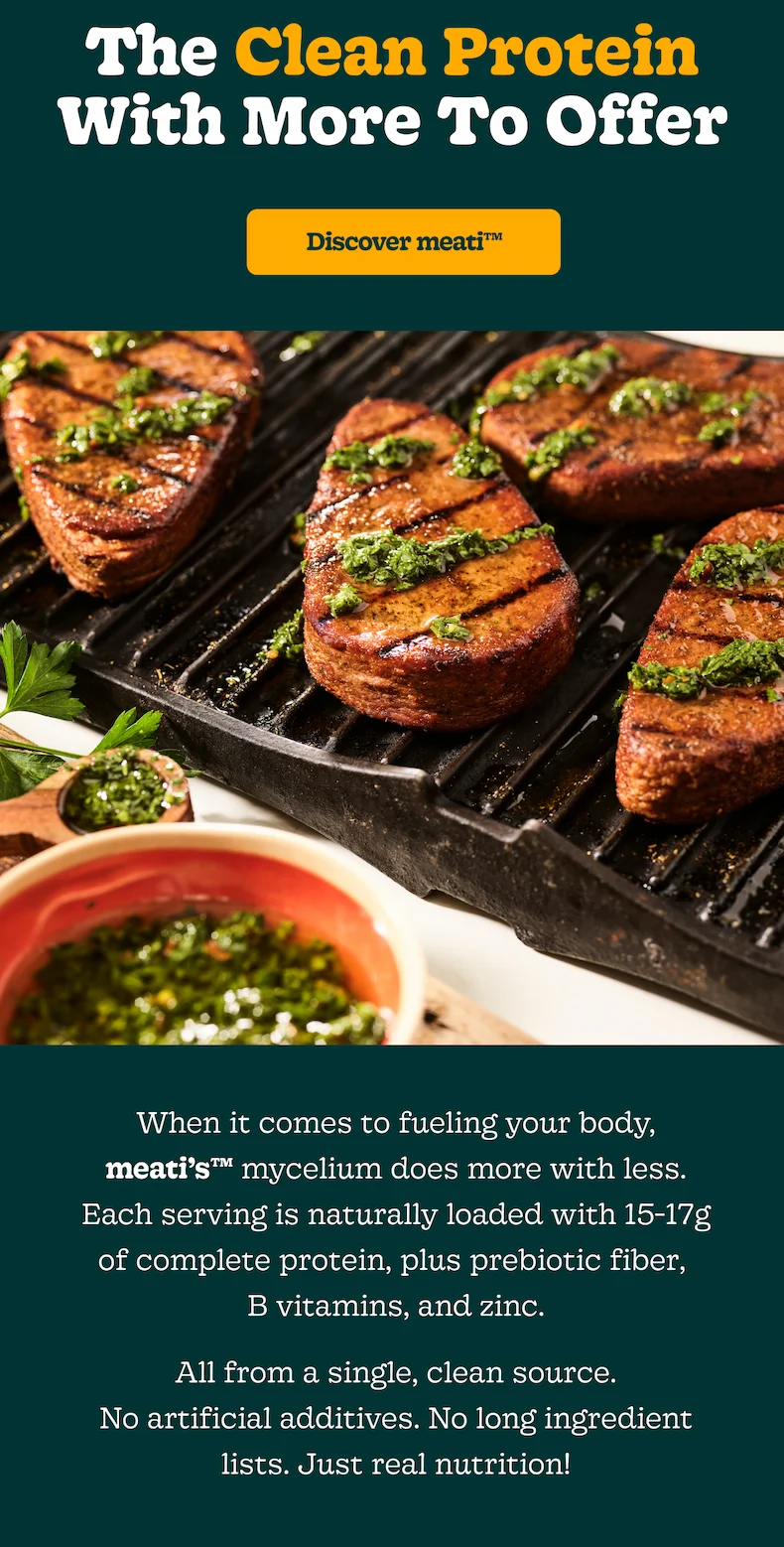 The Clean Protein With More To Offer  [Discover Meati]  When it comes to fueling your body, meati’s™ mycelium does more with less. Each serving is naturally loaded with 15-17g of complete protein, plus prebiotic fiber, B vitamins, and zinc. All from a single, clean source. No artificial additives. No long ingredient lists. Just real nutrition!