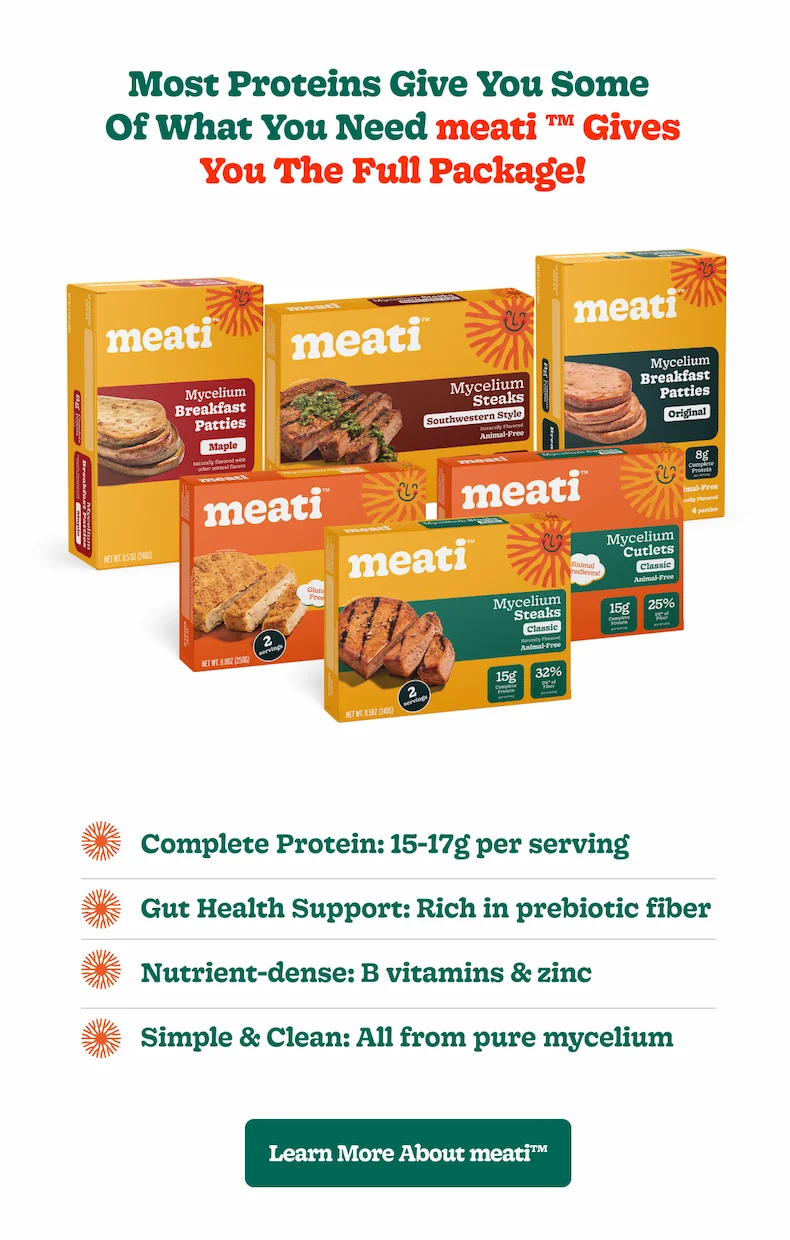 Most proteins give you some of what you need  meati ™ gives you the full package!  Complete Protein: 15-17g per serving Gut Health Support: Rich in prebiotic fiber Nutrient-dense: B vitamins & zinc Simple & Clean: All from pure mycelium [Learn More about meati™]