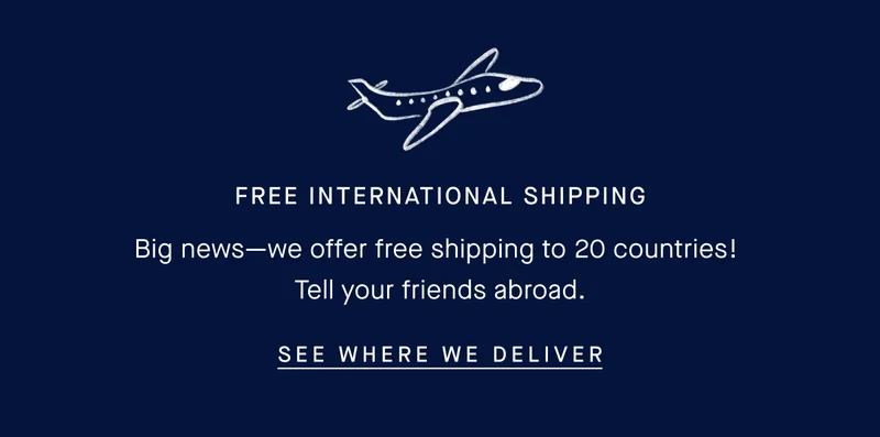Free international shipping. Big news—we offer free shipping to 20 countries! Tell your friends abroad. SEE WHERE WE DELIVER