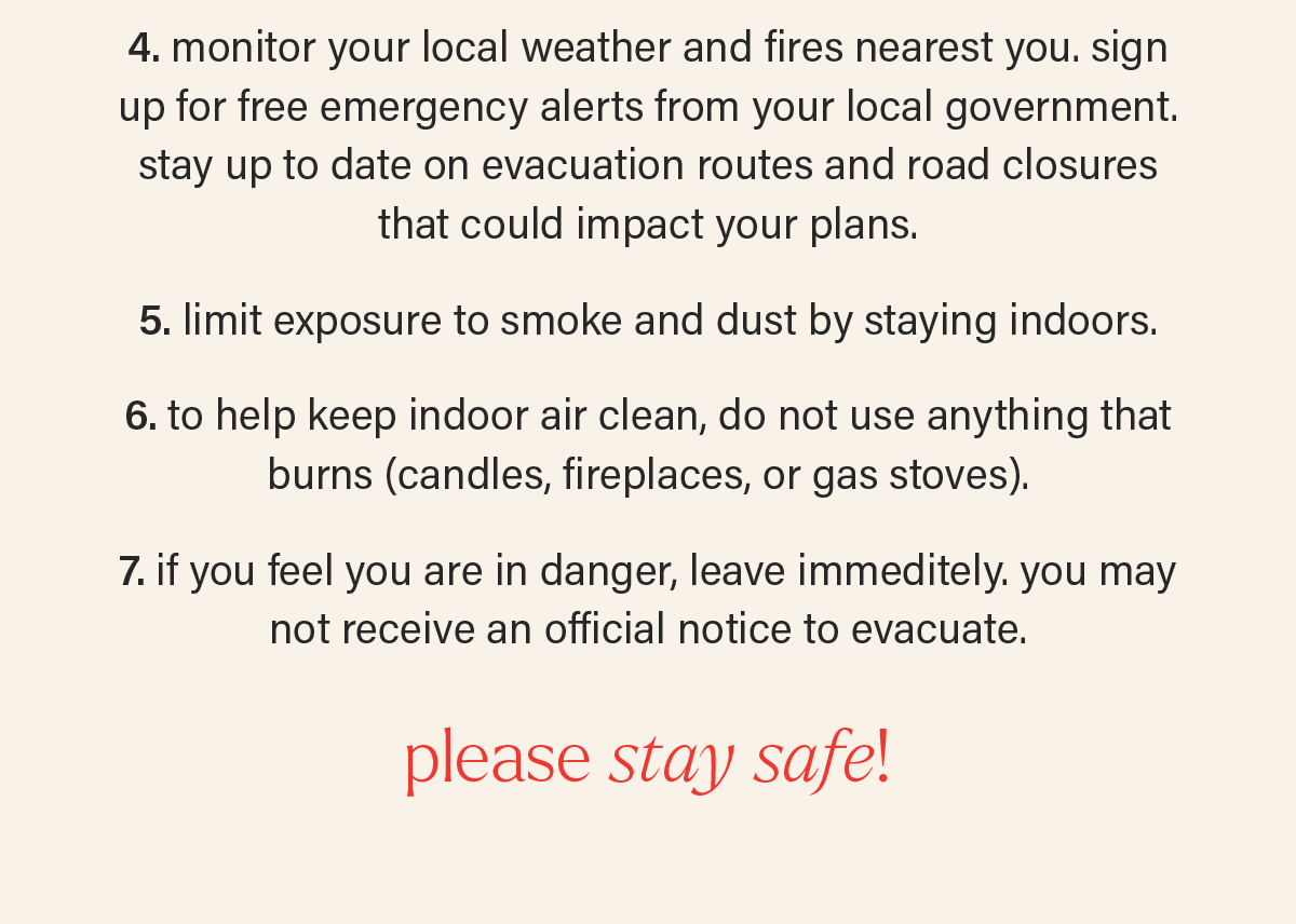 4. monitor your local weather and fires nearest you. sign up for free emergency alerts from your local government. stay up to date on evacuation routes and road closures that could impact your plans.   5. limit exposure to smoke and dust by staying indoors.  6. to help keep indoor air clean, do not use anything that burns (candles, fireplaces, or gas stoves).   7. if you feel you are in danger, leave immeditely. you may not receive an official notice to evacuate. PLEASE STAY SAFE.