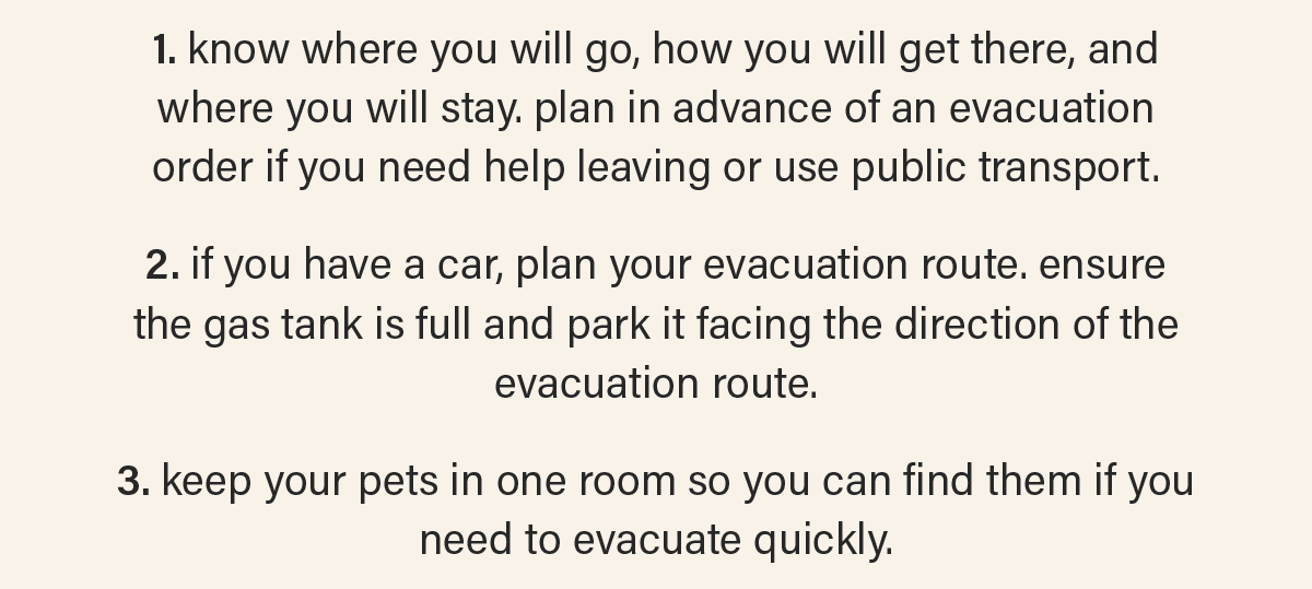 1. know where you will go, how you will get there, and where you will stay. plan in advance of an evacuation order if you need help leaving or use public transport.  2. if you have a car, plan your evacuation route. ensure the gas tank is full and park it facing the direction of the evacuation route.  3. keep your pets in one room so you can find them if you need to evacuate quickly.