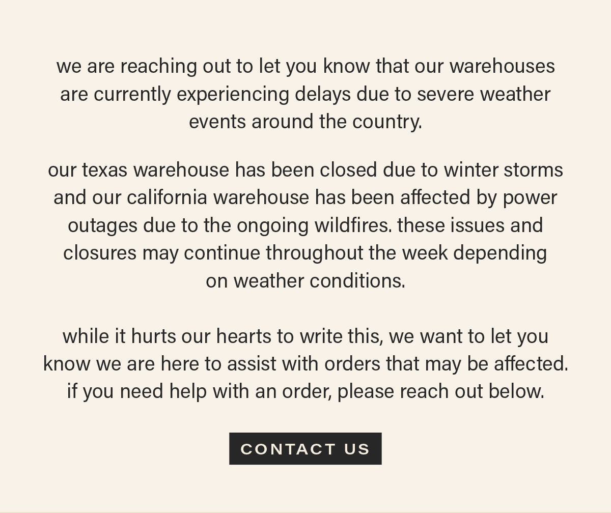 we are reaching out to let you know that our warehouses are currently experiencing delays due to severe weather events around the country.   our texas warehouse has been closed due to winter storms and our california warehouse has been affected by power outages due to the ongoing wildfires. these issues and closures may continue throughout the week depending  on weather conditions.  while it hurts our hearts to write this, we want to let you know we are here to assist with orders that may be affected. if you need help with an order, please reach out below. [CONTACT US]