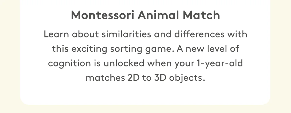 Montessori Animal Match Learn about similarities and differences with this exciting sorting game. A new level of cognition is unlocked when your 1-year-old matches 2D to 3D objects.