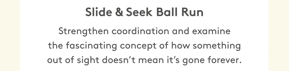 Slide & Seek Ball Run Strengthen coordination and examine the fascinating concept of how something out of sight doesn’t mean it’s gone forever.