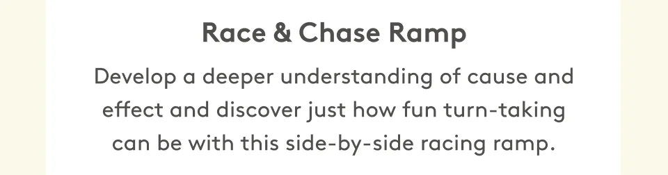 Race & Chase Ramp Develop a deeper understanding of cause and effect and discover just how fun turn-taking can be with this side-by-side racing ramp.