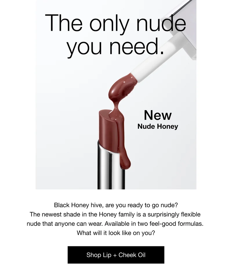 The only nude you need. | New Nude Honey | Black Honey hive, are you ready to go nude? The newest shade in the Honey family is a surprisingly flexible nude that anyone can wear. Available in two feel-good formulas. What will it look like on you? | Shop Lip + Cheek Oil