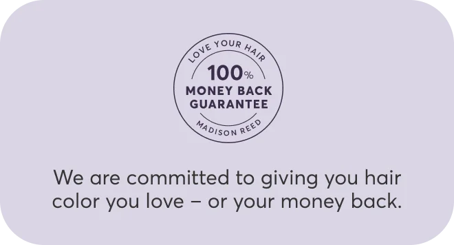 100% money back guarantee | We are committed to giving you hair color you love – or your money back.