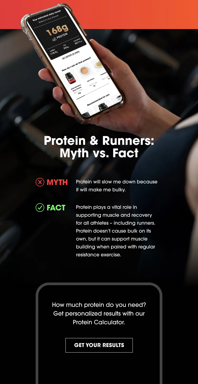 Protein & Runners: Myth vs. Fact Myth: Protein will slow me down because it will make me bulky. Fact: Protein plays a vital role in supporting muscle and recovery for all athletes – including runners. Protein doesn’t cause bulk on its own, but it can support muscle building when paired with regular resistance exercise. How much protein do you need? Get personalized results with our Protein Calculator. Get Your Results