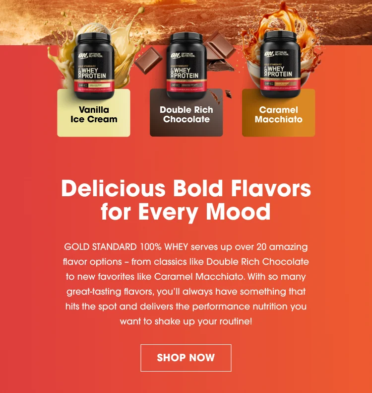 Vanilla Ice Cream Double Rich Chocolate Caramel Macchiato Delicious Bold Flavors for Every Mood Gold Standard 100% Whey serves up over 20 amazing flavor options – from classics like Double Rich Chocolate to new favorites like Caramel Macchiato. With so many great-tasting flavors, you’ll always have something that hits the spot and delivers the performance nutrition you want to shake up your routine! SHOP NOW