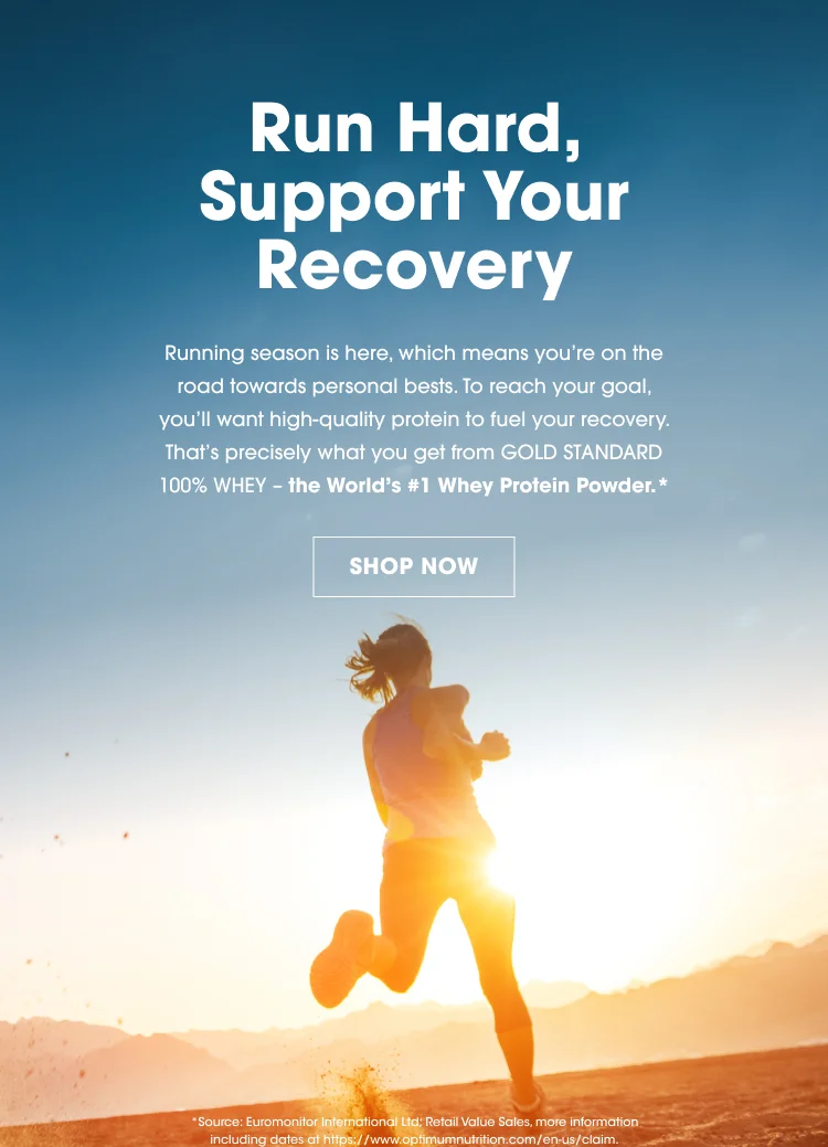 Run Hard, Support Your Recovery Running season is here, which means you’re on the road towards personal bests. To reach your goal, you’ll want high-quality protein to fuel your recovery. That’s precisely what you get from Gold Standard 100% Whey – the World’s #1 Whey Protein Powder.* SHOP NOW *Source: Euromonitor International Ltd; Retail Value Sales, more information including dates at https://www.optimumnutrition.com/en-us/claim.