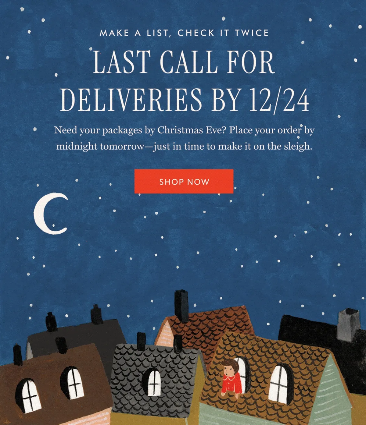 MAKE A LIST, CHECK IT TWICE - LAST CALL FOR DELIVERIES BY 12/24: Need your packages by Christmas Eve? Place your order by midnight tomorrow-just in time to make it on the sleigh. | SHOP NOW