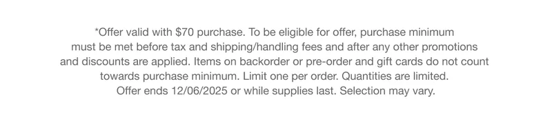 *Offer valid with $70 purchase. To be eligible for offer, purchase minimum must be met before tax and shipping/handling fees and after any other promotions and discounts are applied. Items on backorder or pre-order and gift cards do not count towards purchase minimum. Limit one per order. Quantities are limited. Offer ends 12/06/2025 or while supplies last. Selection may vary.