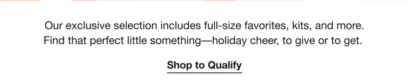 Our exclusive selection includes full-size favorites, kits, and more. Find that perfect little something––holiday cheer, to give or to get. | Shop to Qualify