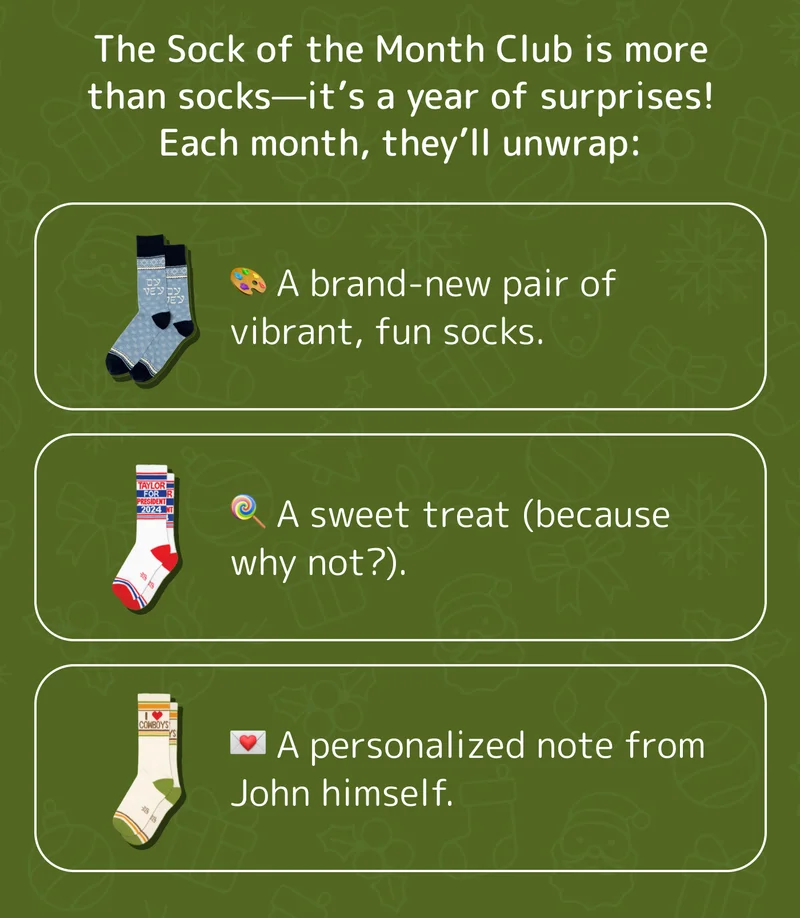 The Sock of the Month Club is more than socks—it’s a year of surprises! Each month, they’ll unwrap:  🎨 A brand-new pair of vibrant, fun socks. 🍭 A sweet treat (because why not?). 💌 A personalized note from John himself.