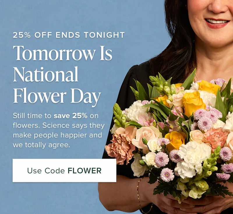25% OFF ENDS TONIGHT Tomorrow Is  . National Flower Day Still time to save 25% on flowers. Science says they make people happier and we totally agree. Use Code discount code