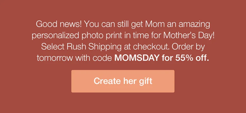 Good news! You can still get Mom an amazing personalized photo print in time for Mother's Day! Select Rush Shipping at checkout. Order by tomorrow with code discount code for 55% off.