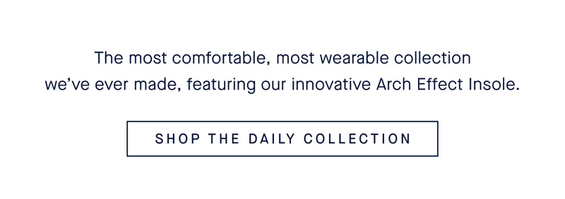 The most comfortable, most wearable collection we’ve ever made, featuring our innovative Arch Effect Insole. SHOP THE DAILY COLLECTION
