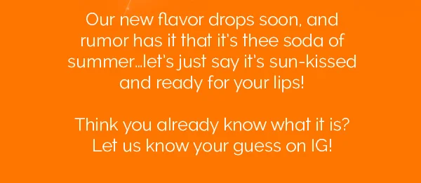 our new flavor drops soon, and rumor has it that it's thee soda of summer...let's just say it's sun-kissed and ready for your lips! Think you already know what it is? Let us know your guess on IG!