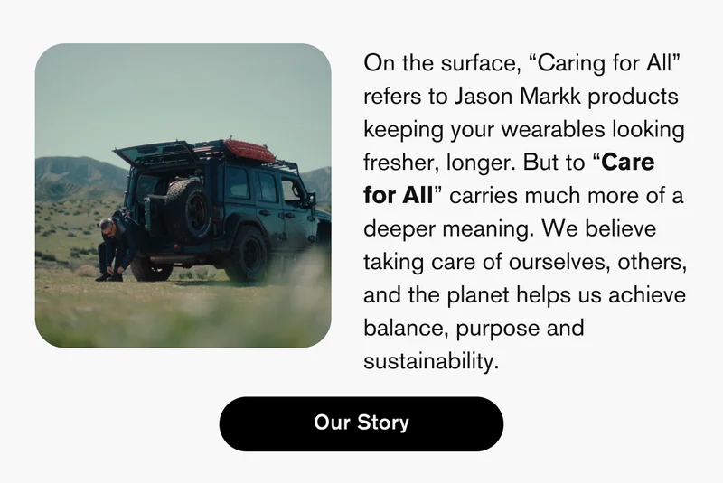 On the surface, “Caring for All” refers to Jason Markk products keeping your wearables looking fresher, longer. But to “Care for All” carries much more of a deeper meaning. We believe taking care of ourselves, others, and the planet helps us achieve balance, purpose and sustainability. | Our Story