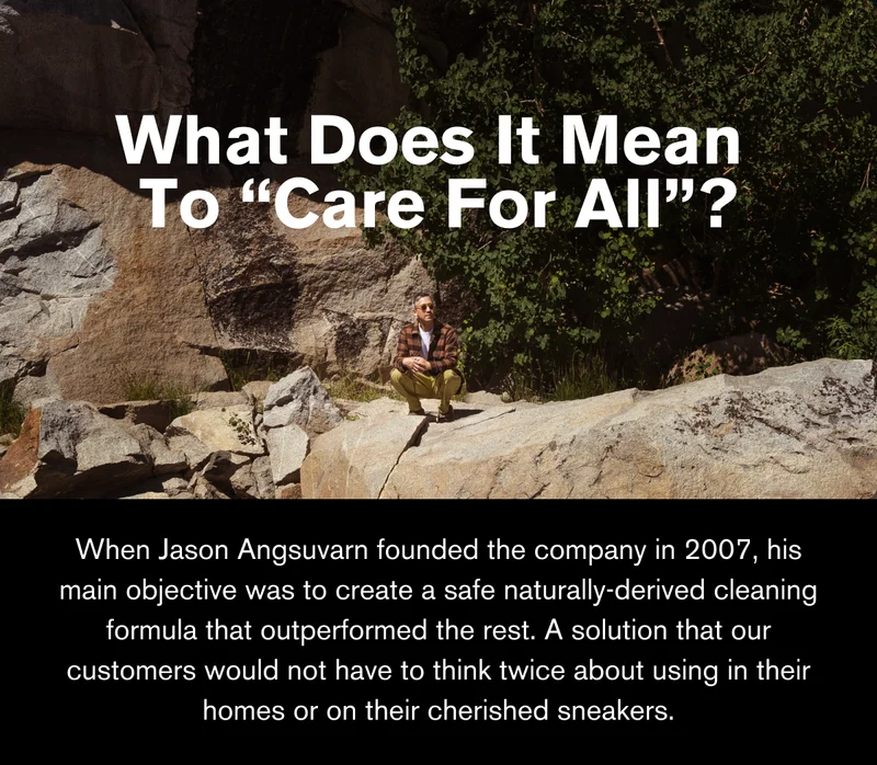 WHAT DOES IT MEAN TO “CARE FOR ALL”? | When Jason Angsuvarn founded the company in 2007, his main objective was to create a safe naturally-derived cleaning formula that outperformed the rest. A solution that our customers would not have to think twice about using in their homes or on their cherished sneakers.