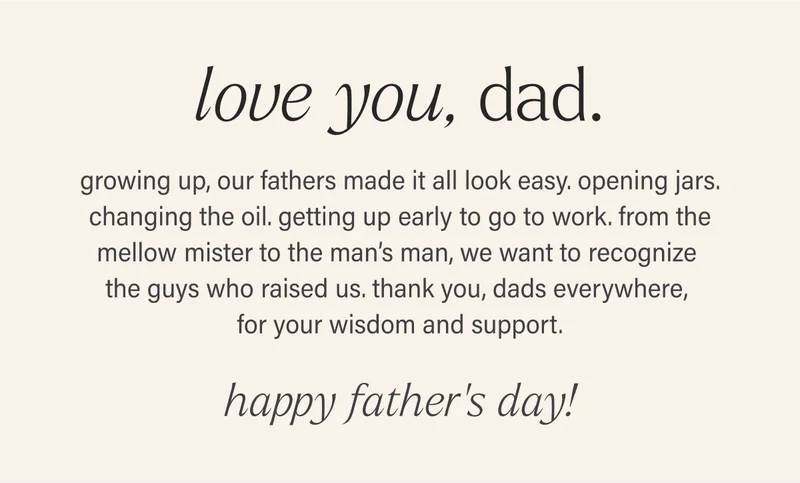 love you, dad.  growing up, our fathers made it all look easy. opening jars. changing the oil. getting up early to go to work. from the mellow mister to the man’s man, we want to recognize the guys who raised us. thank you, dads everywhere, for your wisdom and support.  happy father’s day!