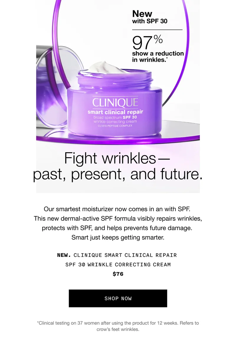 New with SPF 30 | 97% show a reduction in wrinkles.* Fight wrinkles - past, present, and future. Our smartest moisturizer now comes in an with SPF. This new dermal-active SPF formula visibly repairs wrinkles, protects with SPF, and helps prevents future damage. Smart just keeps getting smarter. NEW. CLINIQUE SMART CLINICAL REPAIR SPF 30 WRINKLE CORRECTING CREAM $76 SHOP NOW | *Clinical testing on 37 women after using the product for 12 weeks. Refers to crow's feet wrinkles.