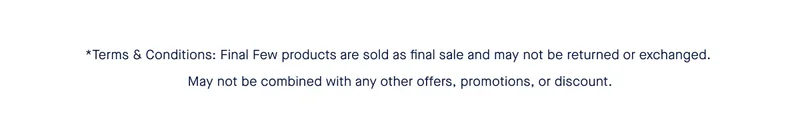 *Terms & Conditions: Final Few products are sold as final sale and may not be returned or exchanged. May not be combined with any other offers, promotions, or discount. *Terms & Conditions: Final Few products are sold as final sale and may not be returned or exchanged. May not be combined with any other offers, promotions, or discount.