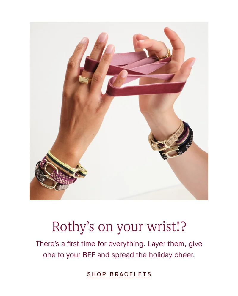 Rothyβs on your wrist!? Thereβs a first time for everything. Layer them, give one to your BFF and spread the holiday cheer. SHOP BRACELETS Rothyβs on your wrist!? Thereβs a first time for everything. Layer them, give one to your BFF and spread the holiday cheer. SHOP BRACELETS