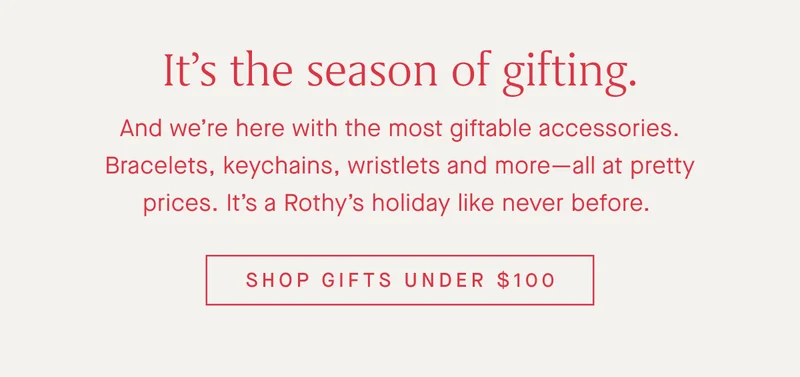 Itβs the season of gifting. And weβre here with the most giftable accessories. Bracelets, keychains, wristlets and moreβall at pretty prices. Itβs a Rothyβs holiday like never before. SHOP GIFTS UNDER $100 Itβs the season of gifting. And weβre here with the most giftable accessories. Bracelets, keychains, wristlets and moreβall at pretty prices. Itβs a Rothyβs holiday like never before. SHOP GIFTS UNDER $100