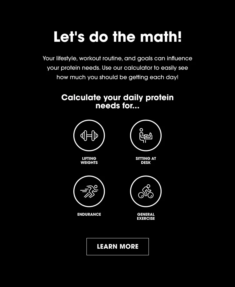 Let's do the math! Your lifestyle, workout routine, and goals can influence your protein needs. Use our calculator to easily see how much you should be getting each day! Calculate your daily protein needs for... Lifting Weights, Sitting at Desk, Endurance, and General Exercise. LEARN MORE.