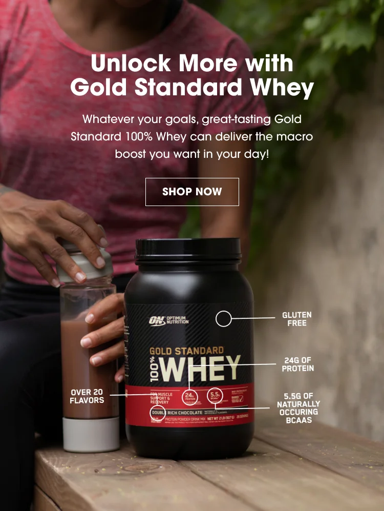Unlock More with Gold Standard Whey. Whatever your goals, great-tasting Gold Standard 100% Whey can deliver the macro boost you want in your day! SHOP NOW. Gluten Free, 24g of Protein, 5.5g of Naturally Occurring BCAAs, Over 20 Flavors.