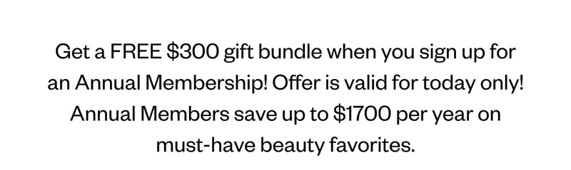 Get a FREE $300 gift bundle when you sign up into an Annual Membership! Offer is valid for today only! Annual Members save up to $1700 per year on must-have beauty favorites.