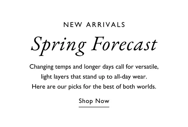 NEW ARRIVALS Spring Forecast Changing temps and longer days call for versatile, light layers that stand up to all-day wear. Here are our picks for the best of both worlds. Shop Now