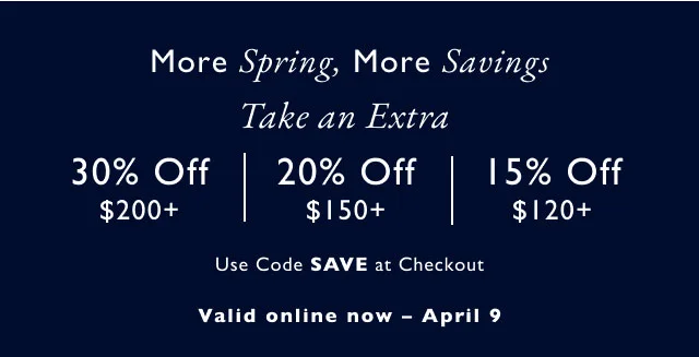 More Spring, More Savings Take an Extra 30% Off $200+ 20% Off 15% Off $150+ $120+ Use Code SAVE at Checkout Valid online now - April 9