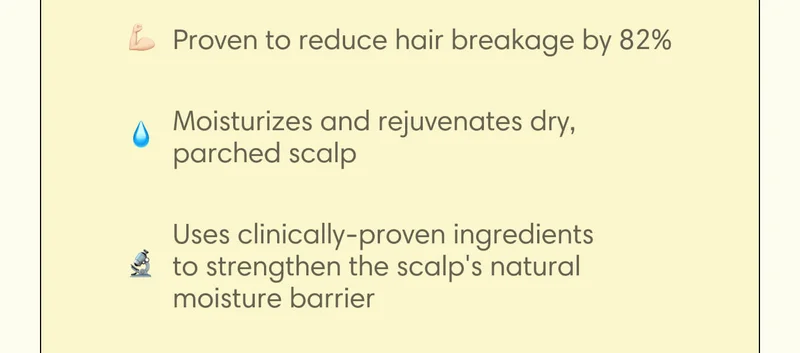 - Proven to reduce hair breakage by 82%  - Moisturizes and rejuvenates dry, parched scalp  - Uses clinically-proven ingredients to strengthen the scalp's natural moisture barrier