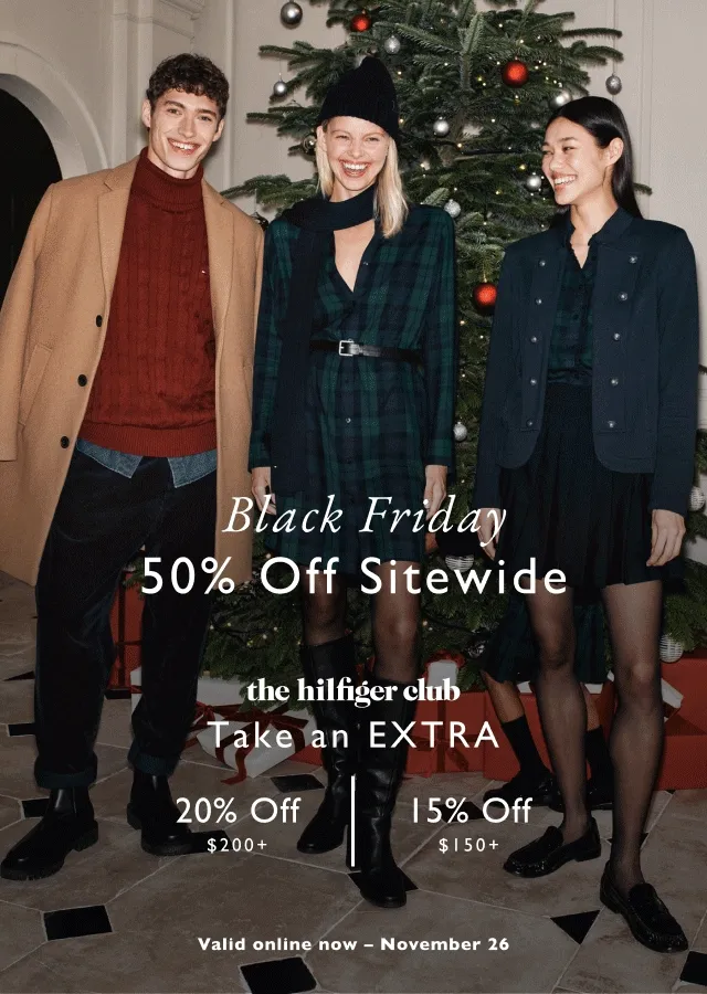 Black Friday                                                                               50% off sitewide                                            the Hilfiger club                                            Take an extra 20% off $200+ or 15% off $150+                                            Valid online now - November 26