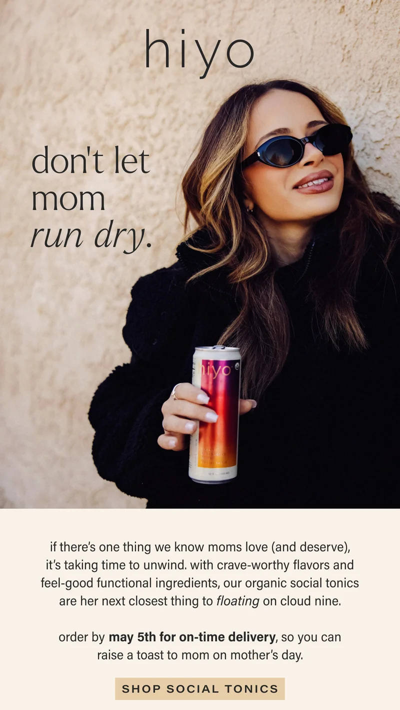 hiyo | don’t let mom run dry. | if there’s one thing we know moms love (and deserve), it’s taking time to unwind. with crave-worthy flavors and feel-good functional ingredients, our organic social tonics are her next closest thing to floating on cloud nine. | order by may 5th for on-time delivery, so you can raise a toast to mom on mother’s day. | [ SHOP SOCIAL TONICS ]