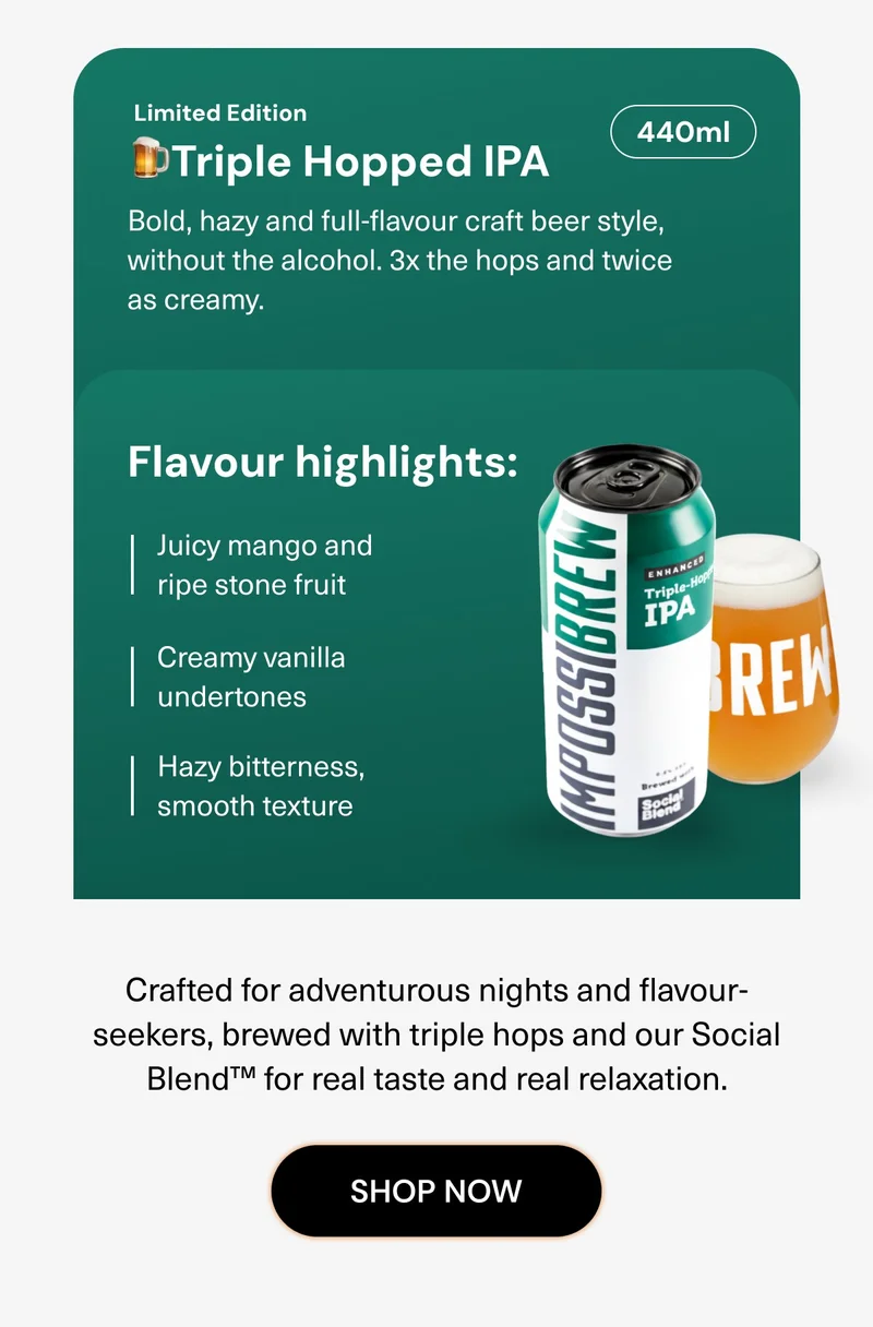 (Limited Edition) The Triple Hopped IPA  Bold, hazy and full-flavour craft beer style, without the alcohol. 3x the hops and twice as creamy. Juicy mango and ripe stone fruit Creamy vanilla undertones Hazy bitterness, smooth texture Crafted for adventurous nights and flavour-seekers, brewed with triple hops and our Social Blend™ for real taste and real relaxation. Shop Now