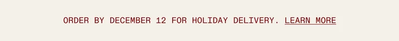 Order by December 14 for Holiday Delivery.