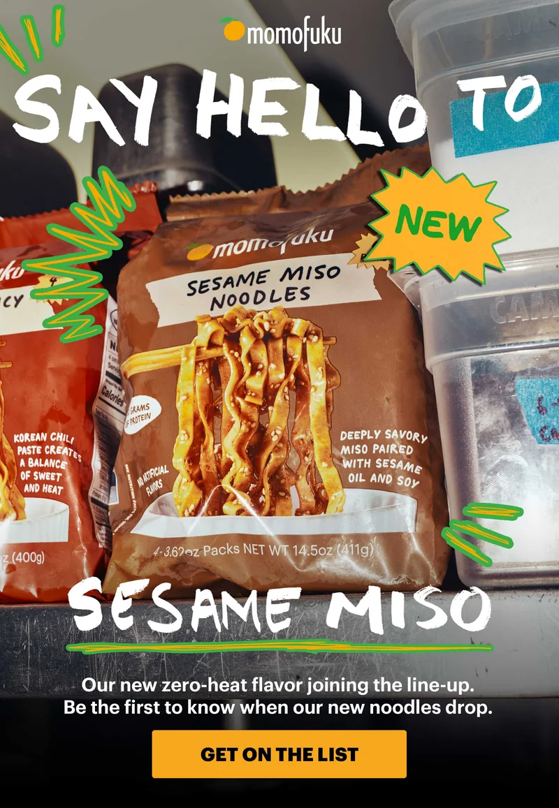 NEW! SAY HELLO TO SESAME MISO. Our new zero-heat flavor joining the line-up. Be the first to know when our new noodles drop. CTA: GET ON THE LIST