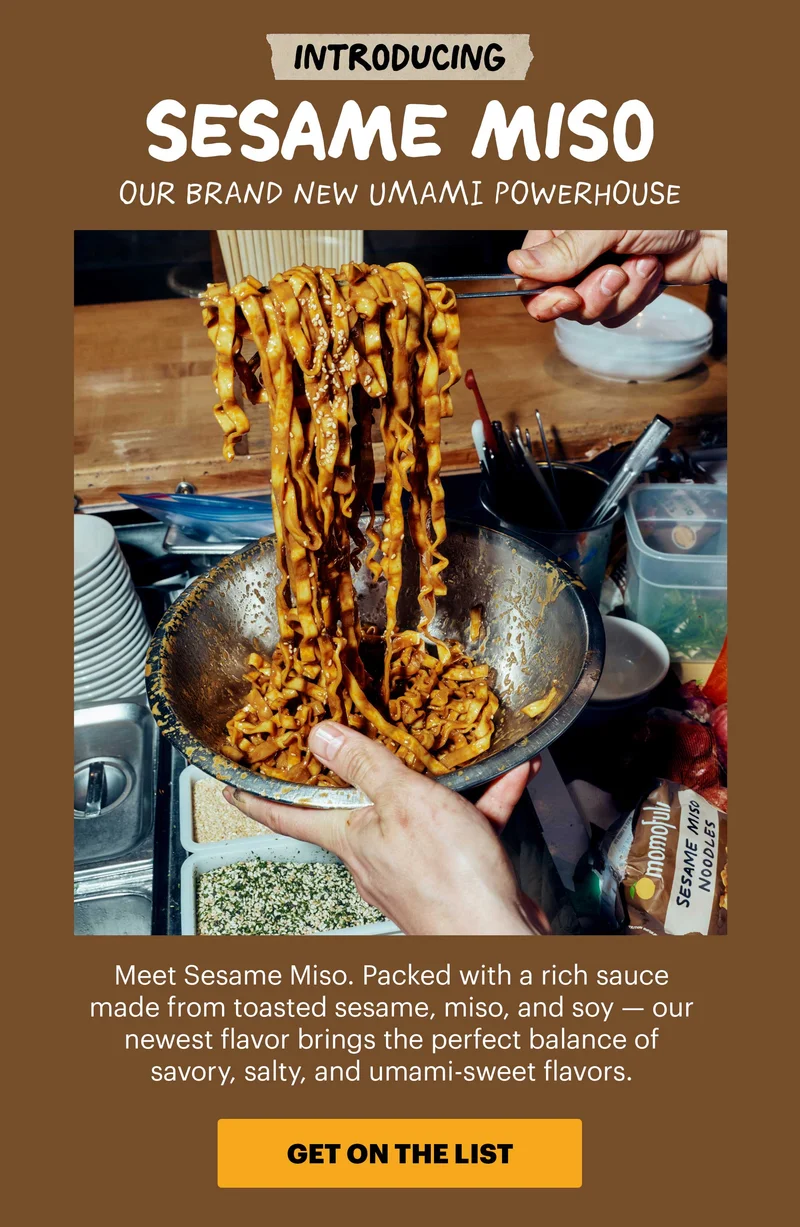 INTRODUCING SESAME MISO. OUR BRAND NEW UMAMI POWERHOUSE. Meet Sesame Miso. Packed with a rich sauce made from toasted sesame, miso, and soy - our newest flavor brings the perfect balance of savory, salty, and umami-sweet flavors. CTA: GET ON THE LIST